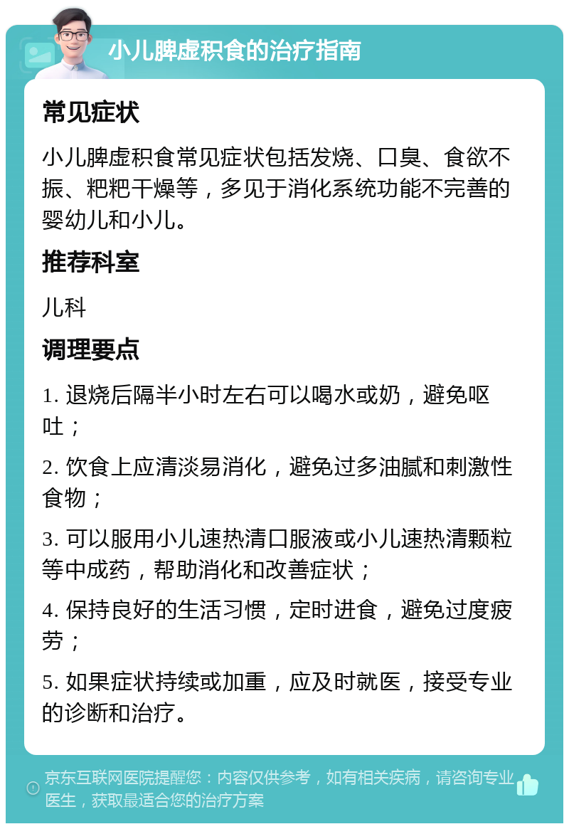 小儿脾虚积食的治疗指南 常见症状 小儿脾虚积食常见症状包括发烧、口臭、食欲不振、粑粑干燥等，多见于消化系统功能不完善的婴幼儿和小儿。 推荐科室 儿科 调理要点 1. 退烧后隔半小时左右可以喝水或奶，避免呕吐； 2. 饮食上应清淡易消化，避免过多油腻和刺激性食物； 3. 可以服用小儿速热清口服液或小儿速热清颗粒等中成药，帮助消化和改善症状； 4. 保持良好的生活习惯，定时进食，避免过度疲劳； 5. 如果症状持续或加重，应及时就医，接受专业的诊断和治疗。