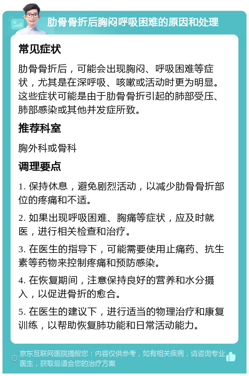 肋骨骨折后胸闷呼吸困难的原因和处理 常见症状 肋骨骨折后，可能会出现胸闷、呼吸困难等症状，尤其是在深呼吸、咳嗽或活动时更为明显。这些症状可能是由于肋骨骨折引起的肺部受压、肺部感染或其他并发症所致。 推荐科室 胸外科或骨科 调理要点 1. 保持休息，避免剧烈活动，以减少肋骨骨折部位的疼痛和不适。 2. 如果出现呼吸困难、胸痛等症状，应及时就医，进行相关检查和治疗。 3. 在医生的指导下，可能需要使用止痛药、抗生素等药物来控制疼痛和预防感染。 4. 在恢复期间，注意保持良好的营养和水分摄入，以促进骨折的愈合。 5. 在医生的建议下，进行适当的物理治疗和康复训练，以帮助恢复肺功能和日常活动能力。