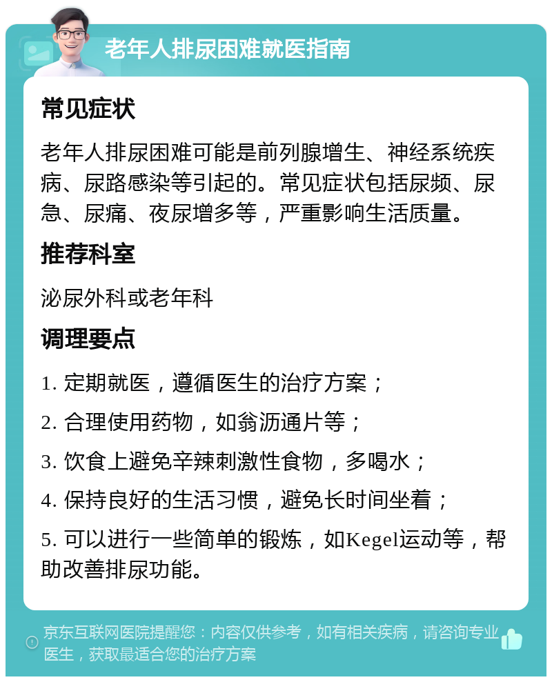 老年人排尿困难就医指南 常见症状 老年人排尿困难可能是前列腺增生、神经系统疾病、尿路感染等引起的。常见症状包括尿频、尿急、尿痛、夜尿增多等，严重影响生活质量。 推荐科室 泌尿外科或老年科 调理要点 1. 定期就医，遵循医生的治疗方案； 2. 合理使用药物，如翁沥通片等； 3. 饮食上避免辛辣刺激性食物，多喝水； 4. 保持良好的生活习惯，避免长时间坐着； 5. 可以进行一些简单的锻炼，如Kegel运动等，帮助改善排尿功能。