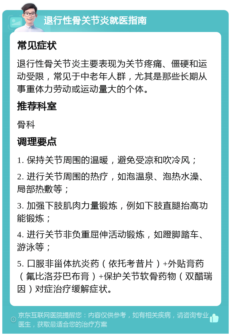 退行性骨关节炎就医指南 常见症状 退行性骨关节炎主要表现为关节疼痛、僵硬和运动受限，常见于中老年人群，尤其是那些长期从事重体力劳动或运动量大的个体。 推荐科室 骨科 调理要点 1. 保持关节周围的温暖，避免受凉和吹冷风； 2. 进行关节周围的热疗，如泡温泉、泡热水澡、局部热敷等； 3. 加强下肢肌肉力量锻炼，例如下肢直腿抬高功能锻炼； 4. 进行关节非负重屈伸活动锻炼，如蹬脚踏车、游泳等； 5. 口服非甾体抗炎药（依托考昔片）+外贴膏药（氟比洛芬巴布膏）+保护关节软骨药物（双醋瑞因）对症治疗缓解症状。