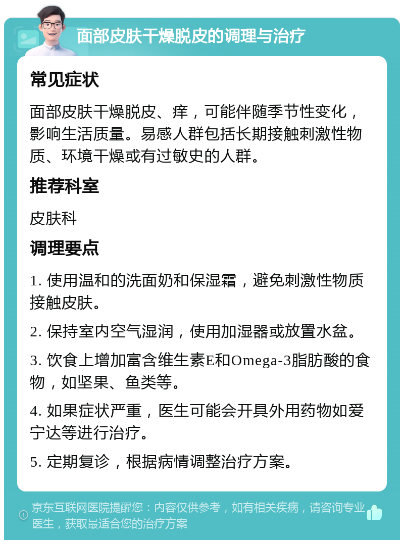 面部皮肤干燥脱皮的调理与治疗 常见症状 面部皮肤干燥脱皮、痒，可能伴随季节性变化，影响生活质量。易感人群包括长期接触刺激性物质、环境干燥或有过敏史的人群。 推荐科室 皮肤科 调理要点 1. 使用温和的洗面奶和保湿霜，避免刺激性物质接触皮肤。 2. 保持室内空气湿润，使用加湿器或放置水盆。 3. 饮食上增加富含维生素E和Omega-3脂肪酸的食物，如坚果、鱼类等。 4. 如果症状严重，医生可能会开具外用药物如爱宁达等进行治疗。 5. 定期复诊，根据病情调整治疗方案。