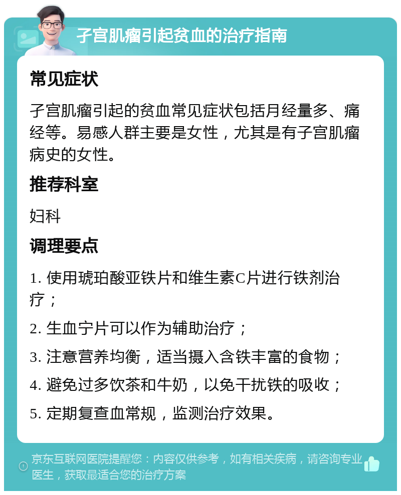 孑宫肌瘤引起贫血的治疗指南 常见症状 孑宫肌瘤引起的贫血常见症状包括月经量多、痛经等。易感人群主要是女性，尤其是有子宫肌瘤病史的女性。 推荐科室 妇科 调理要点 1. 使用琥珀酸亚铁片和维生素C片进行铁剂治疗； 2. 生血宁片可以作为辅助治疗； 3. 注意营养均衡，适当摄入含铁丰富的食物； 4. 避免过多饮茶和牛奶，以免干扰铁的吸收； 5. 定期复查血常规，监测治疗效果。