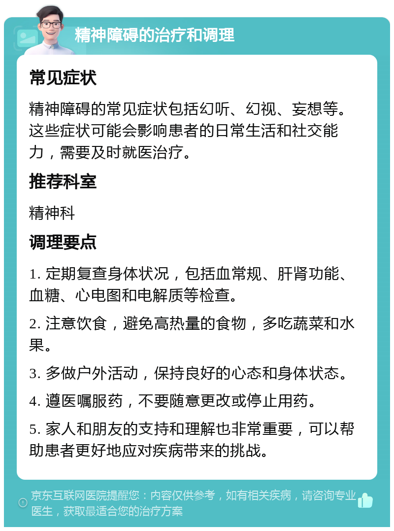 精神障碍的治疗和调理 常见症状 精神障碍的常见症状包括幻听、幻视、妄想等。这些症状可能会影响患者的日常生活和社交能力，需要及时就医治疗。 推荐科室 精神科 调理要点 1. 定期复查身体状况，包括血常规、肝肾功能、血糖、心电图和电解质等检查。 2. 注意饮食，避免高热量的食物，多吃蔬菜和水果。 3. 多做户外活动，保持良好的心态和身体状态。 4. 遵医嘱服药，不要随意更改或停止用药。 5. 家人和朋友的支持和理解也非常重要，可以帮助患者更好地应对疾病带来的挑战。