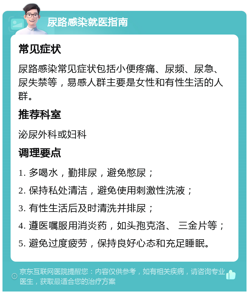 尿路感染就医指南 常见症状 尿路感染常见症状包括小便疼痛、尿频、尿急、尿失禁等，易感人群主要是女性和有性生活的人群。 推荐科室 泌尿外科或妇科 调理要点 1. 多喝水，勤排尿，避免憋尿； 2. 保持私处清洁，避免使用刺激性洗液； 3. 有性生活后及时清洗并排尿； 4. 遵医嘱服用消炎药，如头孢克洛、 三金片等； 5. 避免过度疲劳，保持良好心态和充足睡眠。