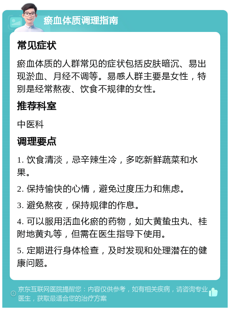 瘀血体质调理指南 常见症状 瘀血体质的人群常见的症状包括皮肤暗沉、易出现淤血、月经不调等。易感人群主要是女性，特别是经常熬夜、饮食不规律的女性。 推荐科室 中医科 调理要点 1. 饮食清淡，忌辛辣生冷，多吃新鲜蔬菜和水果。 2. 保持愉快的心情，避免过度压力和焦虑。 3. 避免熬夜，保持规律的作息。 4. 可以服用活血化瘀的药物，如大黄蛰虫丸、桂附地黄丸等，但需在医生指导下使用。 5. 定期进行身体检查，及时发现和处理潜在的健康问题。