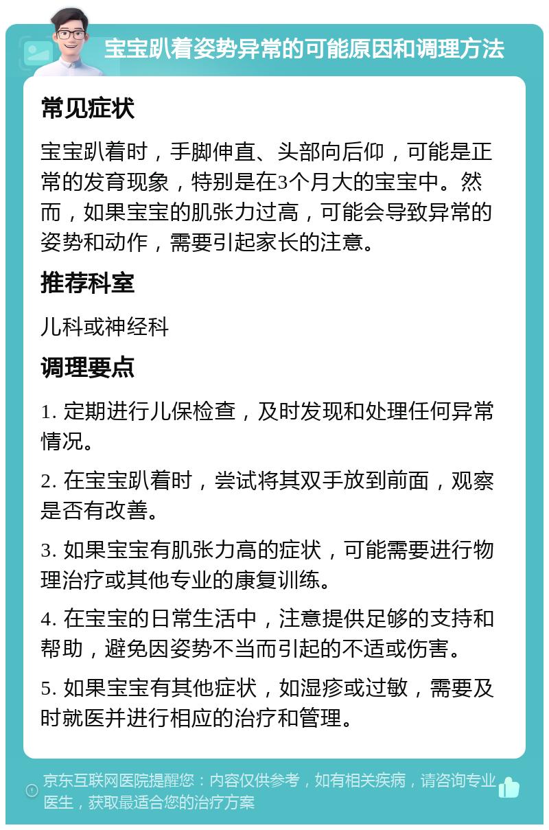 宝宝趴着姿势异常的可能原因和调理方法 常见症状 宝宝趴着时，手脚伸直、头部向后仰，可能是正常的发育现象，特别是在3个月大的宝宝中。然而，如果宝宝的肌张力过高，可能会导致异常的姿势和动作，需要引起家长的注意。 推荐科室 儿科或神经科 调理要点 1. 定期进行儿保检查，及时发现和处理任何异常情况。 2. 在宝宝趴着时，尝试将其双手放到前面，观察是否有改善。 3. 如果宝宝有肌张力高的症状，可能需要进行物理治疗或其他专业的康复训练。 4. 在宝宝的日常生活中，注意提供足够的支持和帮助，避免因姿势不当而引起的不适或伤害。 5. 如果宝宝有其他症状，如湿疹或过敏，需要及时就医并进行相应的治疗和管理。