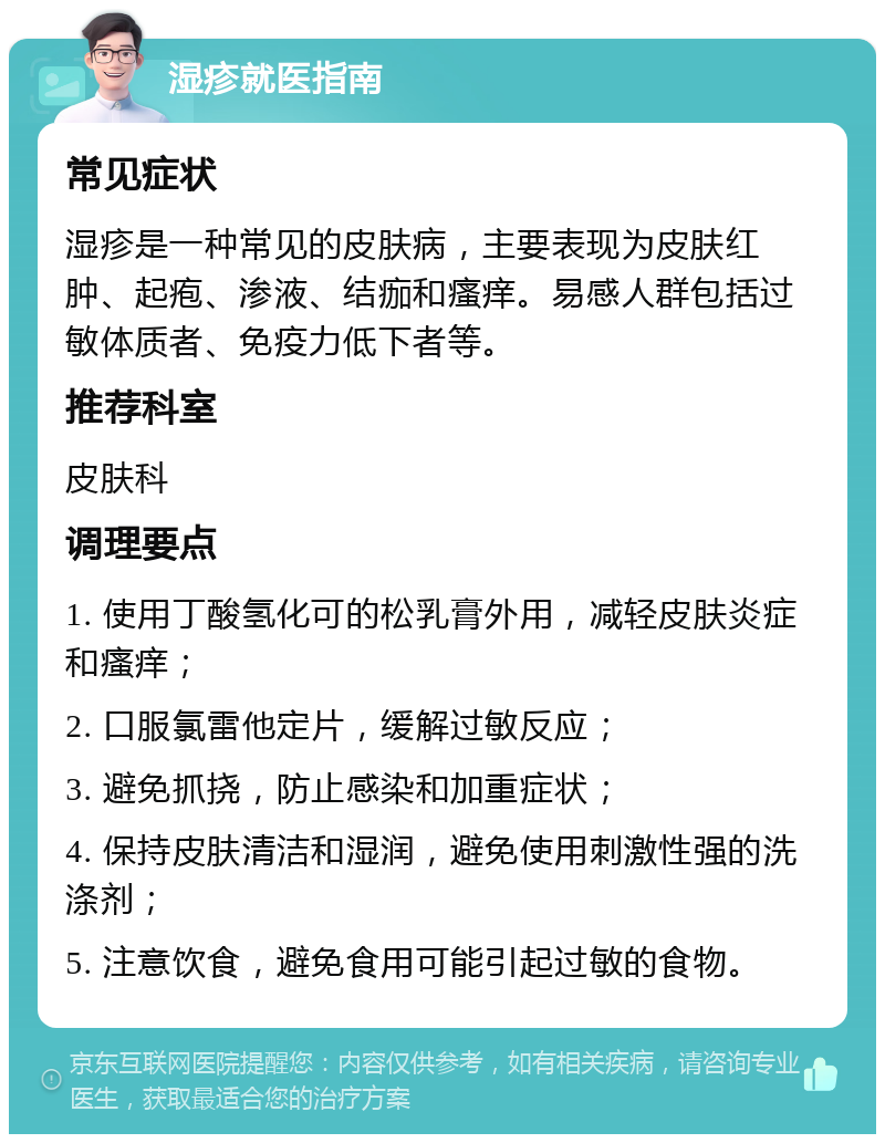 湿疹就医指南 常见症状 湿疹是一种常见的皮肤病，主要表现为皮肤红肿、起疱、渗液、结痂和瘙痒。易感人群包括过敏体质者、免疫力低下者等。 推荐科室 皮肤科 调理要点 1. 使用丁酸氢化可的松乳膏外用，减轻皮肤炎症和瘙痒； 2. 口服氯雷他定片，缓解过敏反应； 3. 避免抓挠，防止感染和加重症状； 4. 保持皮肤清洁和湿润，避免使用刺激性强的洗涤剂； 5. 注意饮食，避免食用可能引起过敏的食物。