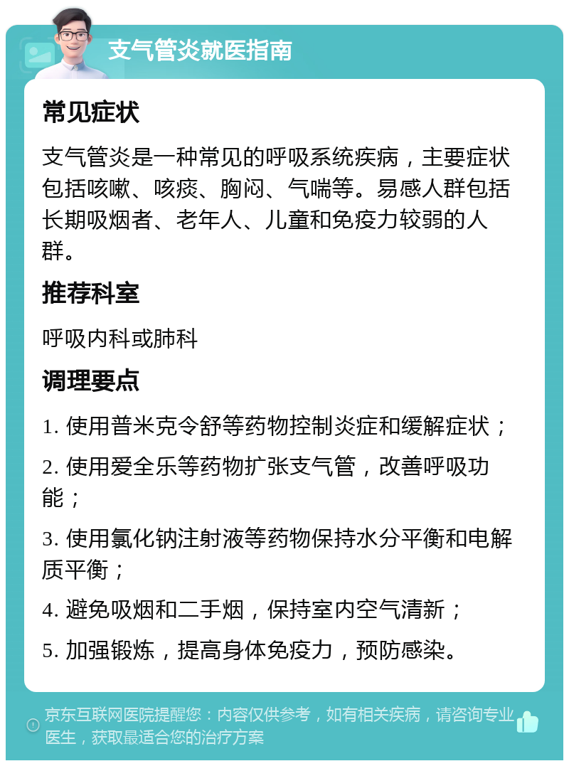 支气管炎就医指南 常见症状 支气管炎是一种常见的呼吸系统疾病，主要症状包括咳嗽、咳痰、胸闷、气喘等。易感人群包括长期吸烟者、老年人、儿童和免疫力较弱的人群。 推荐科室 呼吸内科或肺科 调理要点 1. 使用普米克令舒等药物控制炎症和缓解症状； 2. 使用爱全乐等药物扩张支气管，改善呼吸功能； 3. 使用氯化钠注射液等药物保持水分平衡和电解质平衡； 4. 避免吸烟和二手烟，保持室内空气清新； 5. 加强锻炼，提高身体免疫力，预防感染。