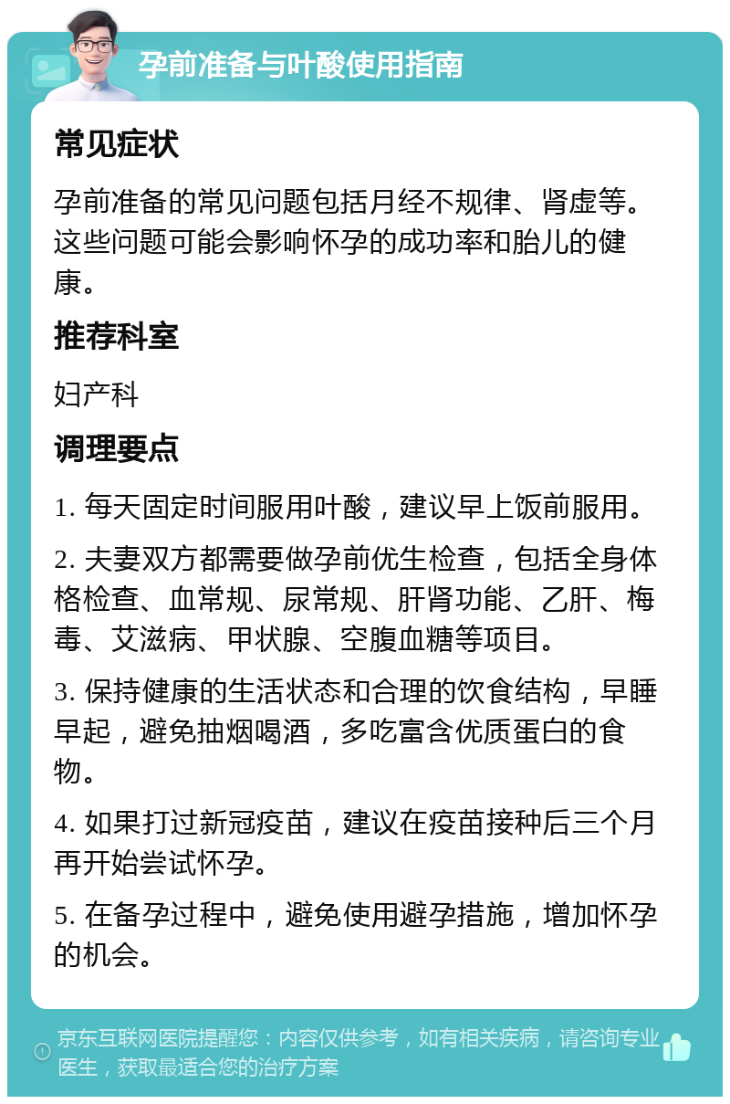 孕前准备与叶酸使用指南 常见症状 孕前准备的常见问题包括月经不规律、肾虚等。这些问题可能会影响怀孕的成功率和胎儿的健康。 推荐科室 妇产科 调理要点 1. 每天固定时间服用叶酸，建议早上饭前服用。 2. 夫妻双方都需要做孕前优生检查，包括全身体格检查、血常规、尿常规、肝肾功能、乙肝、梅毒、艾滋病、甲状腺、空腹血糖等项目。 3. 保持健康的生活状态和合理的饮食结构，早睡早起，避免抽烟喝酒，多吃富含优质蛋白的食物。 4. 如果打过新冠疫苗，建议在疫苗接种后三个月再开始尝试怀孕。 5. 在备孕过程中，避免使用避孕措施，增加怀孕的机会。