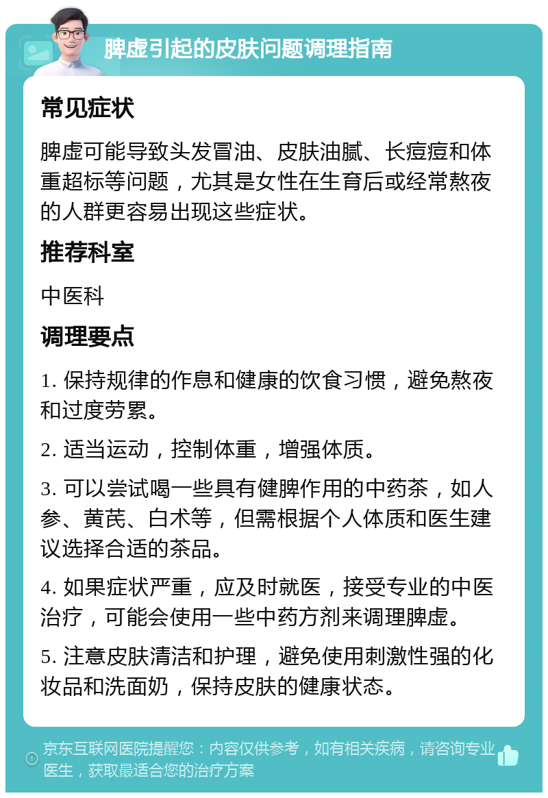 脾虚引起的皮肤问题调理指南 常见症状 脾虚可能导致头发冒油、皮肤油腻、长痘痘和体重超标等问题，尤其是女性在生育后或经常熬夜的人群更容易出现这些症状。 推荐科室 中医科 调理要点 1. 保持规律的作息和健康的饮食习惯，避免熬夜和过度劳累。 2. 适当运动，控制体重，增强体质。 3. 可以尝试喝一些具有健脾作用的中药茶，如人参、黄芪、白术等，但需根据个人体质和医生建议选择合适的茶品。 4. 如果症状严重，应及时就医，接受专业的中医治疗，可能会使用一些中药方剂来调理脾虚。 5. 注意皮肤清洁和护理，避免使用刺激性强的化妆品和洗面奶，保持皮肤的健康状态。