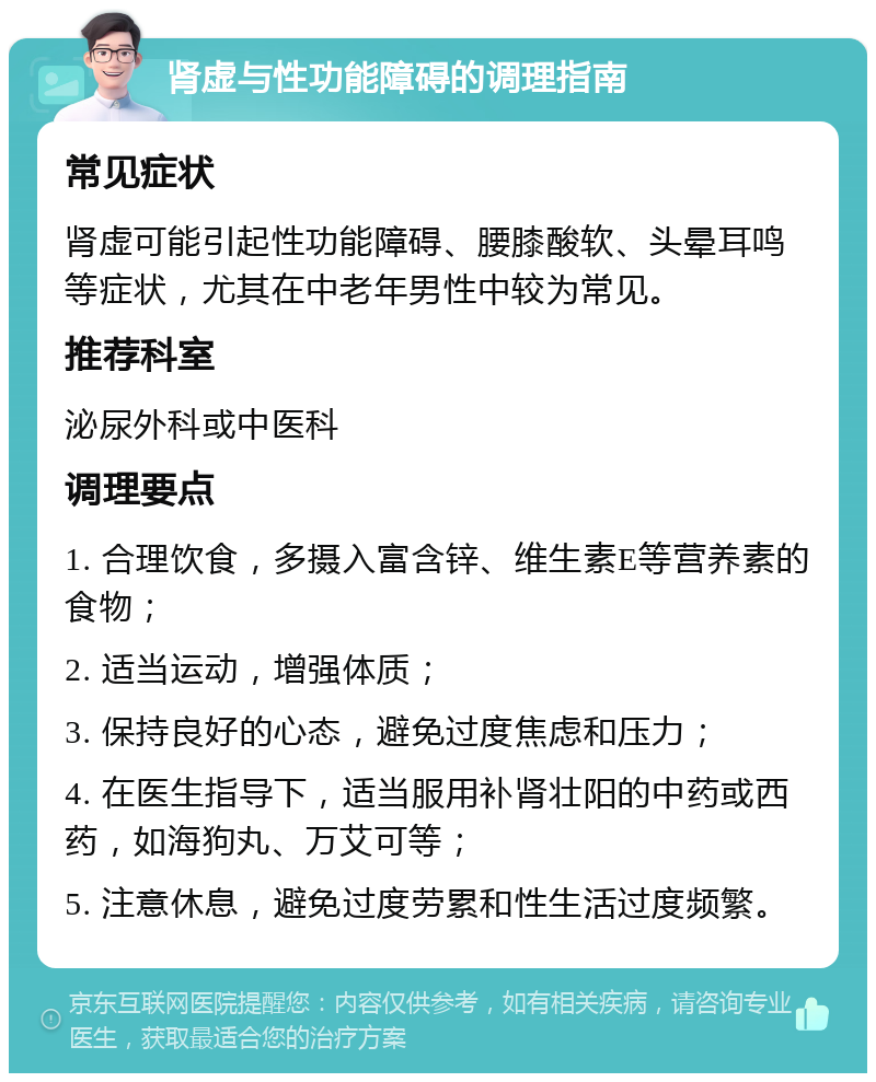 肾虚与性功能障碍的调理指南 常见症状 肾虚可能引起性功能障碍、腰膝酸软、头晕耳鸣等症状，尤其在中老年男性中较为常见。 推荐科室 泌尿外科或中医科 调理要点 1. 合理饮食，多摄入富含锌、维生素E等营养素的食物； 2. 适当运动，增强体质； 3. 保持良好的心态，避免过度焦虑和压力； 4. 在医生指导下，适当服用补肾壮阳的中药或西药，如海狗丸、万艾可等； 5. 注意休息，避免过度劳累和性生活过度频繁。