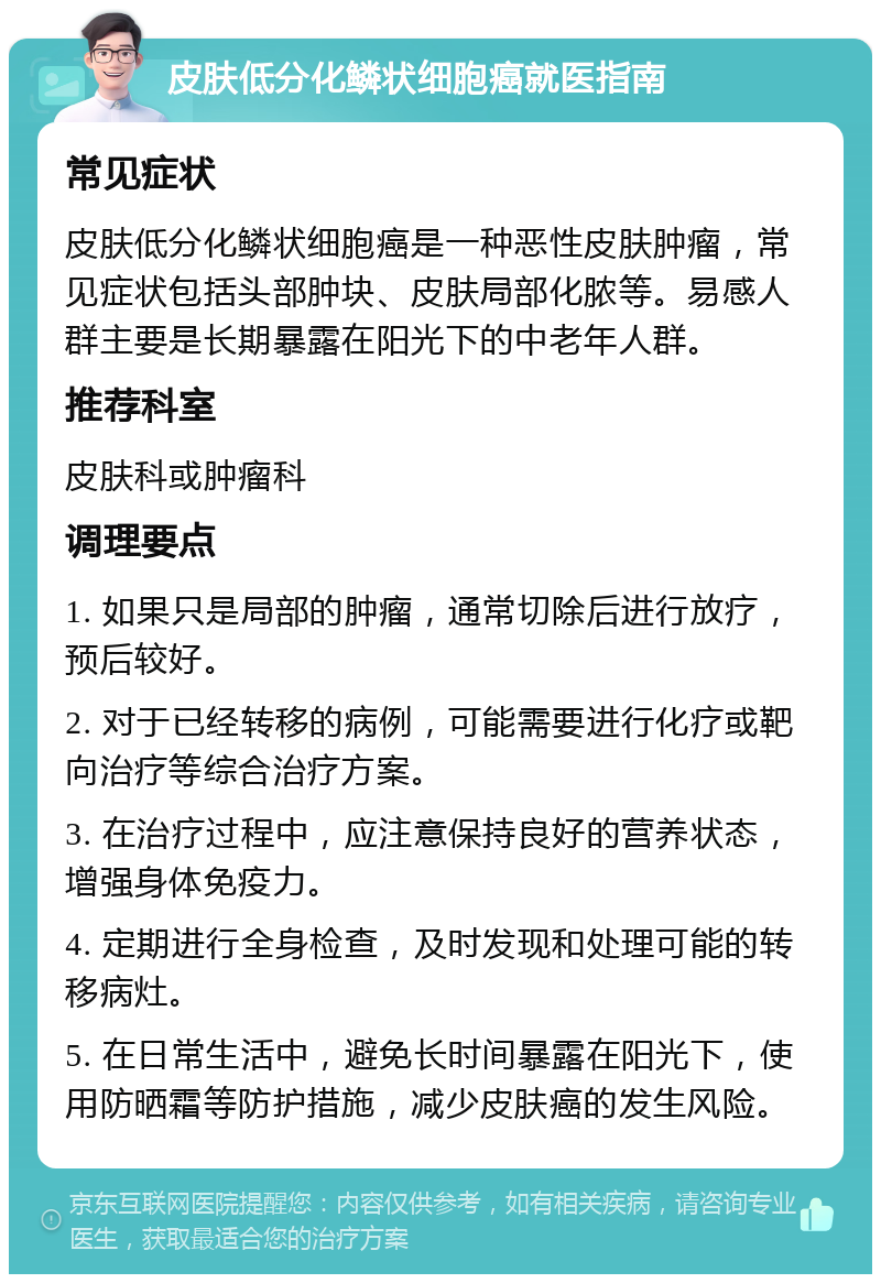 皮肤低分化鳞状细胞癌就医指南 常见症状 皮肤低分化鳞状细胞癌是一种恶性皮肤肿瘤，常见症状包括头部肿块、皮肤局部化脓等。易感人群主要是长期暴露在阳光下的中老年人群。 推荐科室 皮肤科或肿瘤科 调理要点 1. 如果只是局部的肿瘤，通常切除后进行放疗，预后较好。 2. 对于已经转移的病例，可能需要进行化疗或靶向治疗等综合治疗方案。 3. 在治疗过程中，应注意保持良好的营养状态，增强身体免疫力。 4. 定期进行全身检查，及时发现和处理可能的转移病灶。 5. 在日常生活中，避免长时间暴露在阳光下，使用防晒霜等防护措施，减少皮肤癌的发生风险。