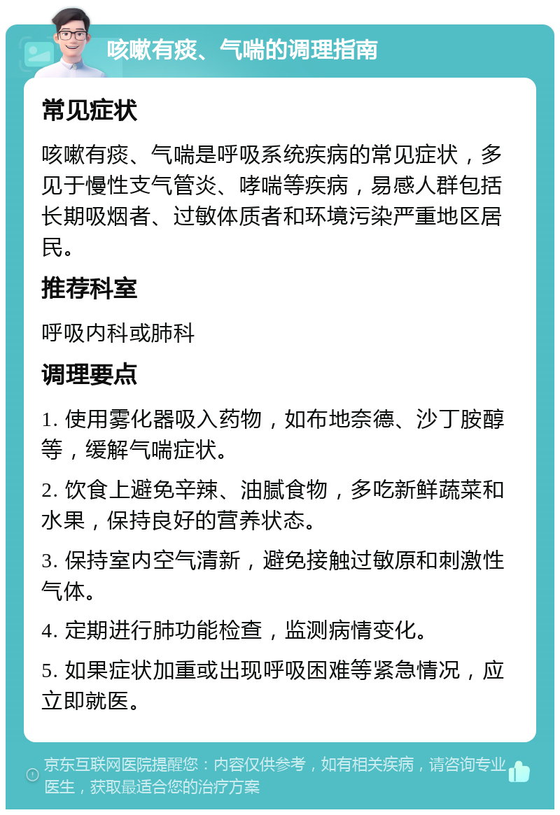 咳嗽有痰、气喘的调理指南 常见症状 咳嗽有痰、气喘是呼吸系统疾病的常见症状，多见于慢性支气管炎、哮喘等疾病，易感人群包括长期吸烟者、过敏体质者和环境污染严重地区居民。 推荐科室 呼吸内科或肺科 调理要点 1. 使用雾化器吸入药物，如布地奈德、沙丁胺醇等，缓解气喘症状。 2. 饮食上避免辛辣、油腻食物，多吃新鲜蔬菜和水果，保持良好的营养状态。 3. 保持室内空气清新，避免接触过敏原和刺激性气体。 4. 定期进行肺功能检查，监测病情变化。 5. 如果症状加重或出现呼吸困难等紧急情况，应立即就医。