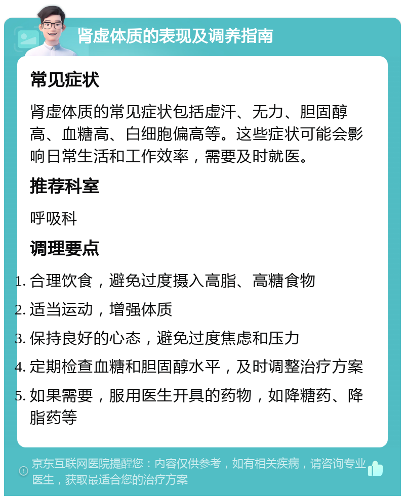 肾虚体质的表现及调养指南 常见症状 肾虚体质的常见症状包括虚汗、无力、胆固醇高、血糖高、白细胞偏高等。这些症状可能会影响日常生活和工作效率，需要及时就医。 推荐科室 呼吸科 调理要点 合理饮食，避免过度摄入高脂、高糖食物 适当运动，增强体质 保持良好的心态，避免过度焦虑和压力 定期检查血糖和胆固醇水平，及时调整治疗方案 如果需要，服用医生开具的药物，如降糖药、降脂药等