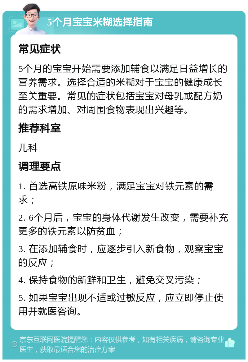 5个月宝宝米糊选择指南 常见症状 5个月的宝宝开始需要添加辅食以满足日益增长的营养需求。选择合适的米糊对于宝宝的健康成长至关重要。常见的症状包括宝宝对母乳或配方奶的需求增加、对周围食物表现出兴趣等。 推荐科室 儿科 调理要点 1. 首选高铁原味米粉，满足宝宝对铁元素的需求； 2. 6个月后，宝宝的身体代谢发生改变，需要补充更多的铁元素以防贫血； 3. 在添加辅食时，应逐步引入新食物，观察宝宝的反应； 4. 保持食物的新鲜和卫生，避免交叉污染； 5. 如果宝宝出现不适或过敏反应，应立即停止使用并就医咨询。