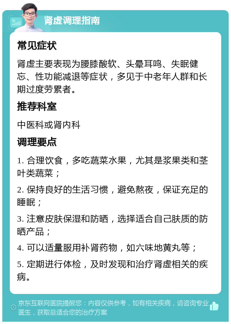 肾虚调理指南 常见症状 肾虚主要表现为腰膝酸软、头晕耳鸣、失眠健忘、性功能减退等症状，多见于中老年人群和长期过度劳累者。 推荐科室 中医科或肾内科 调理要点 1. 合理饮食，多吃蔬菜水果，尤其是浆果类和茎叶类蔬菜； 2. 保持良好的生活习惯，避免熬夜，保证充足的睡眠； 3. 注意皮肤保湿和防晒，选择适合自己肤质的防晒产品； 4. 可以适量服用补肾药物，如六味地黄丸等； 5. 定期进行体检，及时发现和治疗肾虚相关的疾病。