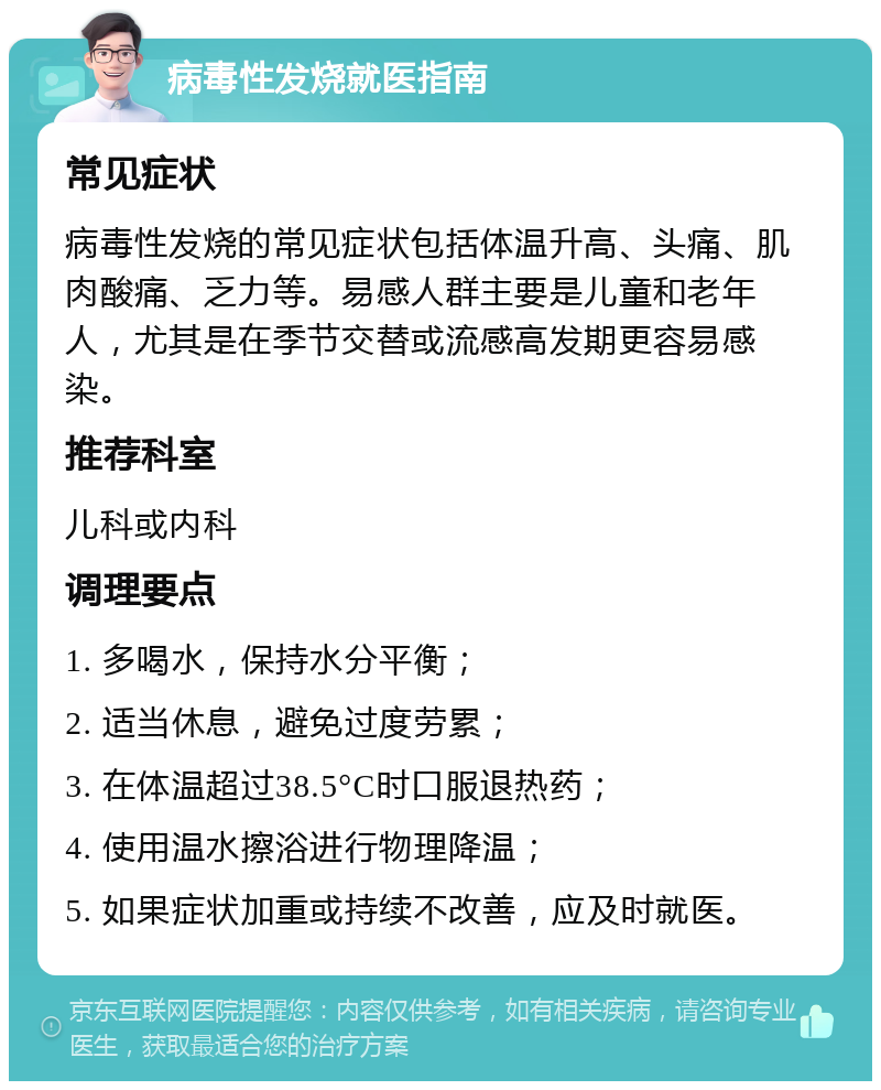 病毒性发烧就医指南 常见症状 病毒性发烧的常见症状包括体温升高、头痛、肌肉酸痛、乏力等。易感人群主要是儿童和老年人，尤其是在季节交替或流感高发期更容易感染。 推荐科室 儿科或内科 调理要点 1. 多喝水，保持水分平衡； 2. 适当休息，避免过度劳累； 3. 在体温超过38.5°C时口服退热药； 4. 使用温水擦浴进行物理降温； 5. 如果症状加重或持续不改善，应及时就医。