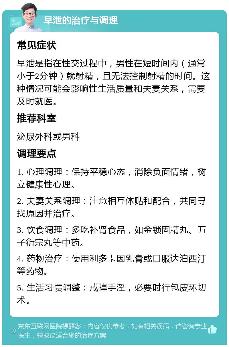 早泄的治疗与调理 常见症状 早泄是指在性交过程中，男性在短时间内（通常小于2分钟）就射精，且无法控制射精的时间。这种情况可能会影响性生活质量和夫妻关系，需要及时就医。 推荐科室 泌尿外科或男科 调理要点 1. 心理调理：保持平稳心态，消除负面情绪，树立健康性心理。 2. 夫妻关系调理：注意相互体贴和配合，共同寻找原因并治疗。 3. 饮食调理：多吃补肾食品，如金锁固精丸、五子衍宗丸等中药。 4. 药物治疗：使用利多卡因乳膏或口服达泊西汀等药物。 5. 生活习惯调整：戒掉手淫，必要时行包皮环切术。