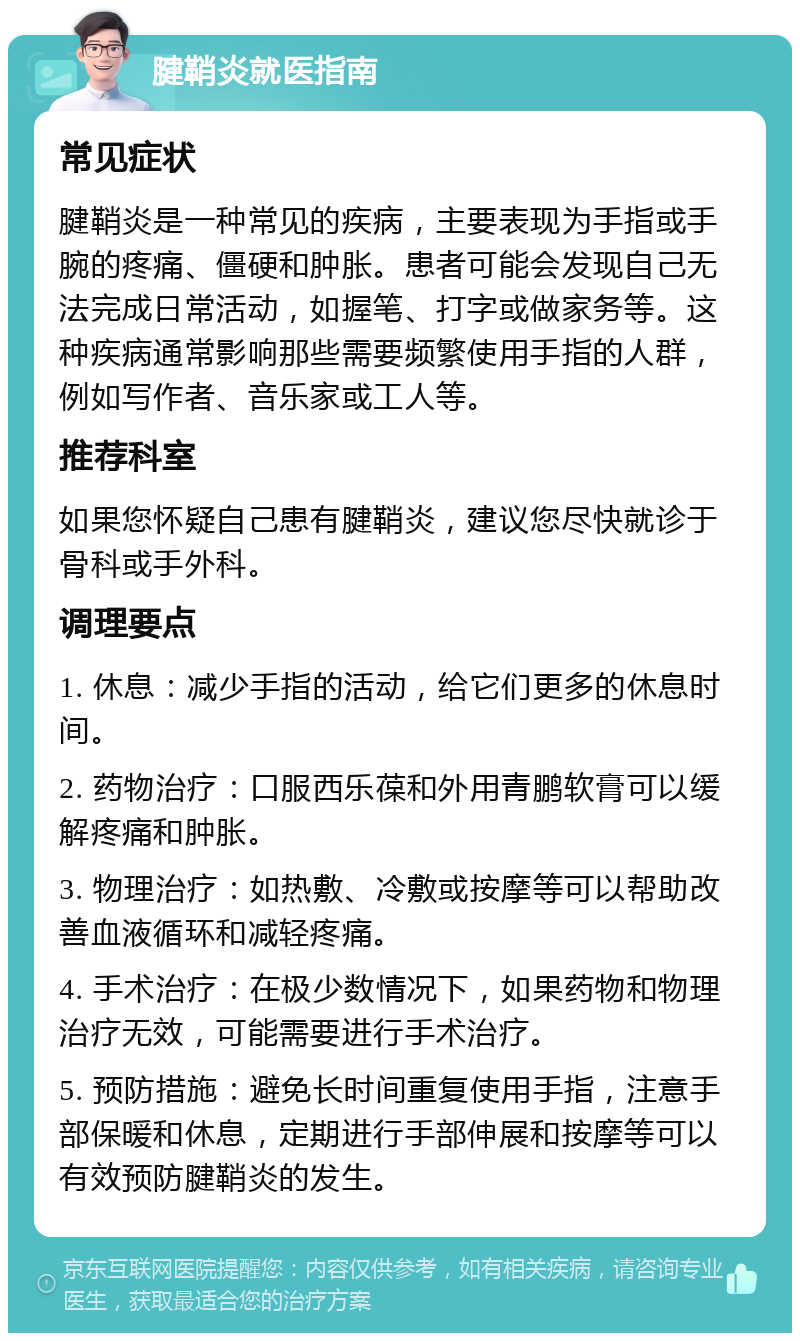 腱鞘炎就医指南 常见症状 腱鞘炎是一种常见的疾病，主要表现为手指或手腕的疼痛、僵硬和肿胀。患者可能会发现自己无法完成日常活动，如握笔、打字或做家务等。这种疾病通常影响那些需要频繁使用手指的人群，例如写作者、音乐家或工人等。 推荐科室 如果您怀疑自己患有腱鞘炎，建议您尽快就诊于骨科或手外科。 调理要点 1. 休息：减少手指的活动，给它们更多的休息时间。 2. 药物治疗：口服西乐葆和外用青鹏软膏可以缓解疼痛和肿胀。 3. 物理治疗：如热敷、冷敷或按摩等可以帮助改善血液循环和减轻疼痛。 4. 手术治疗：在极少数情况下，如果药物和物理治疗无效，可能需要进行手术治疗。 5. 预防措施：避免长时间重复使用手指，注意手部保暖和休息，定期进行手部伸展和按摩等可以有效预防腱鞘炎的发生。