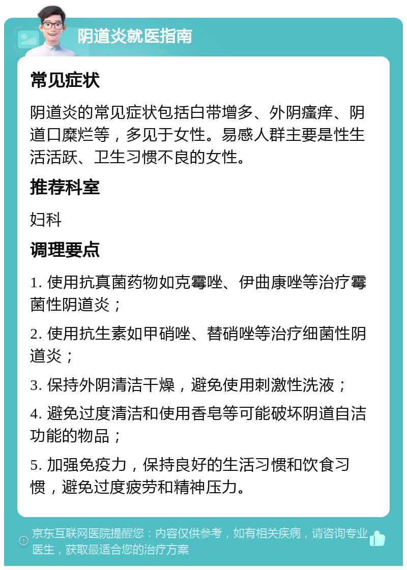 阴道炎就医指南 常见症状 阴道炎的常见症状包括白带增多、外阴瘙痒、阴道口糜烂等，多见于女性。易感人群主要是性生活活跃、卫生习惯不良的女性。 推荐科室 妇科 调理要点 1. 使用抗真菌药物如克霉唑、伊曲康唑等治疗霉菌性阴道炎； 2. 使用抗生素如甲硝唑、替硝唑等治疗细菌性阴道炎； 3. 保持外阴清洁干燥，避免使用刺激性洗液； 4. 避免过度清洁和使用香皂等可能破坏阴道自洁功能的物品； 5. 加强免疫力，保持良好的生活习惯和饮食习惯，避免过度疲劳和精神压力。