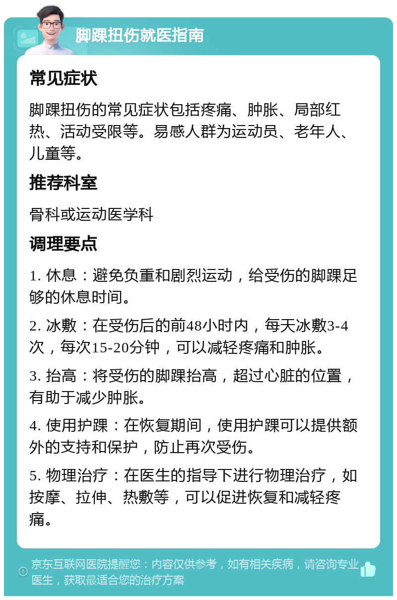 脚踝扭伤就医指南 常见症状 脚踝扭伤的常见症状包括疼痛、肿胀、局部红热、活动受限等。易感人群为运动员、老年人、儿童等。 推荐科室 骨科或运动医学科 调理要点 1. 休息：避免负重和剧烈运动，给受伤的脚踝足够的休息时间。 2. 冰敷：在受伤后的前48小时内，每天冰敷3-4次，每次15-20分钟，可以减轻疼痛和肿胀。 3. 抬高：将受伤的脚踝抬高，超过心脏的位置，有助于减少肿胀。 4. 使用护踝：在恢复期间，使用护踝可以提供额外的支持和保护，防止再次受伤。 5. 物理治疗：在医生的指导下进行物理治疗，如按摩、拉伸、热敷等，可以促进恢复和减轻疼痛。