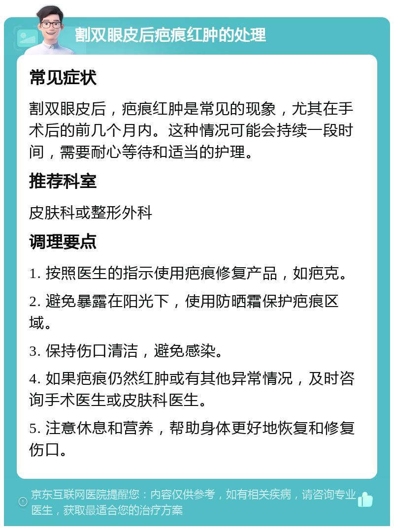 割双眼皮后疤痕红肿的处理 常见症状 割双眼皮后，疤痕红肿是常见的现象，尤其在手术后的前几个月内。这种情况可能会持续一段时间，需要耐心等待和适当的护理。 推荐科室 皮肤科或整形外科 调理要点 1. 按照医生的指示使用疤痕修复产品，如疤克。 2. 避免暴露在阳光下，使用防晒霜保护疤痕区域。 3. 保持伤口清洁，避免感染。 4. 如果疤痕仍然红肿或有其他异常情况，及时咨询手术医生或皮肤科医生。 5. 注意休息和营养，帮助身体更好地恢复和修复伤口。