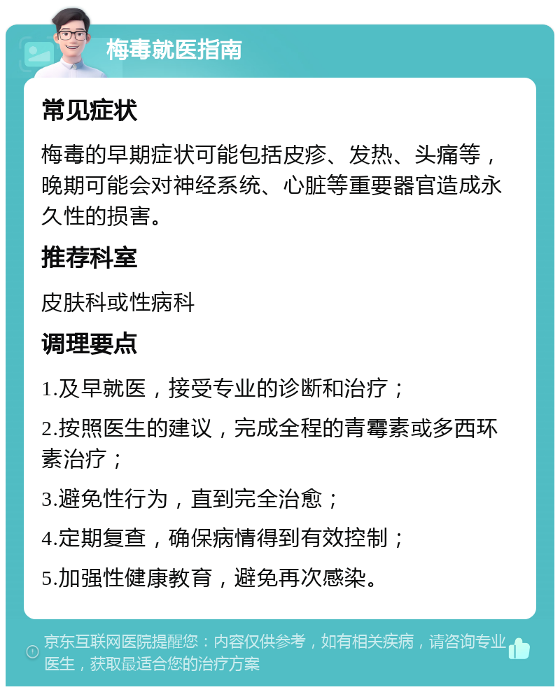 梅毒就医指南 常见症状 梅毒的早期症状可能包括皮疹、发热、头痛等，晚期可能会对神经系统、心脏等重要器官造成永久性的损害。 推荐科室 皮肤科或性病科 调理要点 1.及早就医，接受专业的诊断和治疗； 2.按照医生的建议，完成全程的青霉素或多西环素治疗； 3.避免性行为，直到完全治愈； 4.定期复查，确保病情得到有效控制； 5.加强性健康教育，避免再次感染。