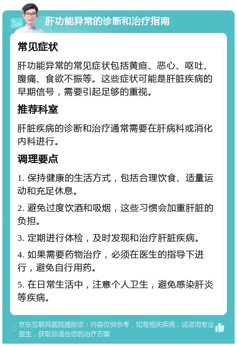 肝功能异常的诊断和治疗指南 常见症状 肝功能异常的常见症状包括黄疸、恶心、呕吐、腹痛、食欲不振等。这些症状可能是肝脏疾病的早期信号，需要引起足够的重视。 推荐科室 肝脏疾病的诊断和治疗通常需要在肝病科或消化内科进行。 调理要点 1. 保持健康的生活方式，包括合理饮食、适量运动和充足休息。 2. 避免过度饮酒和吸烟，这些习惯会加重肝脏的负担。 3. 定期进行体检，及时发现和治疗肝脏疾病。 4. 如果需要药物治疗，必须在医生的指导下进行，避免自行用药。 5. 在日常生活中，注意个人卫生，避免感染肝炎等疾病。