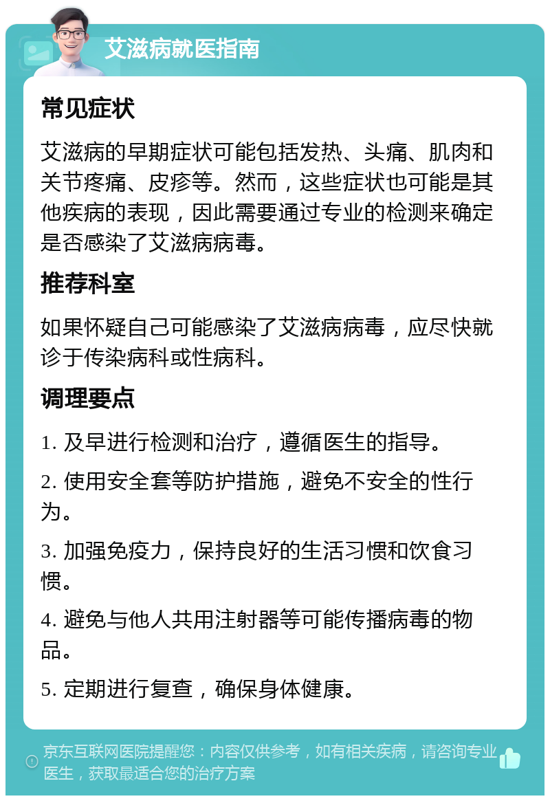 艾滋病就医指南 常见症状 艾滋病的早期症状可能包括发热、头痛、肌肉和关节疼痛、皮疹等。然而，这些症状也可能是其他疾病的表现，因此需要通过专业的检测来确定是否感染了艾滋病病毒。 推荐科室 如果怀疑自己可能感染了艾滋病病毒，应尽快就诊于传染病科或性病科。 调理要点 1. 及早进行检测和治疗，遵循医生的指导。 2. 使用安全套等防护措施，避免不安全的性行为。 3. 加强免疫力，保持良好的生活习惯和饮食习惯。 4. 避免与他人共用注射器等可能传播病毒的物品。 5. 定期进行复查，确保身体健康。