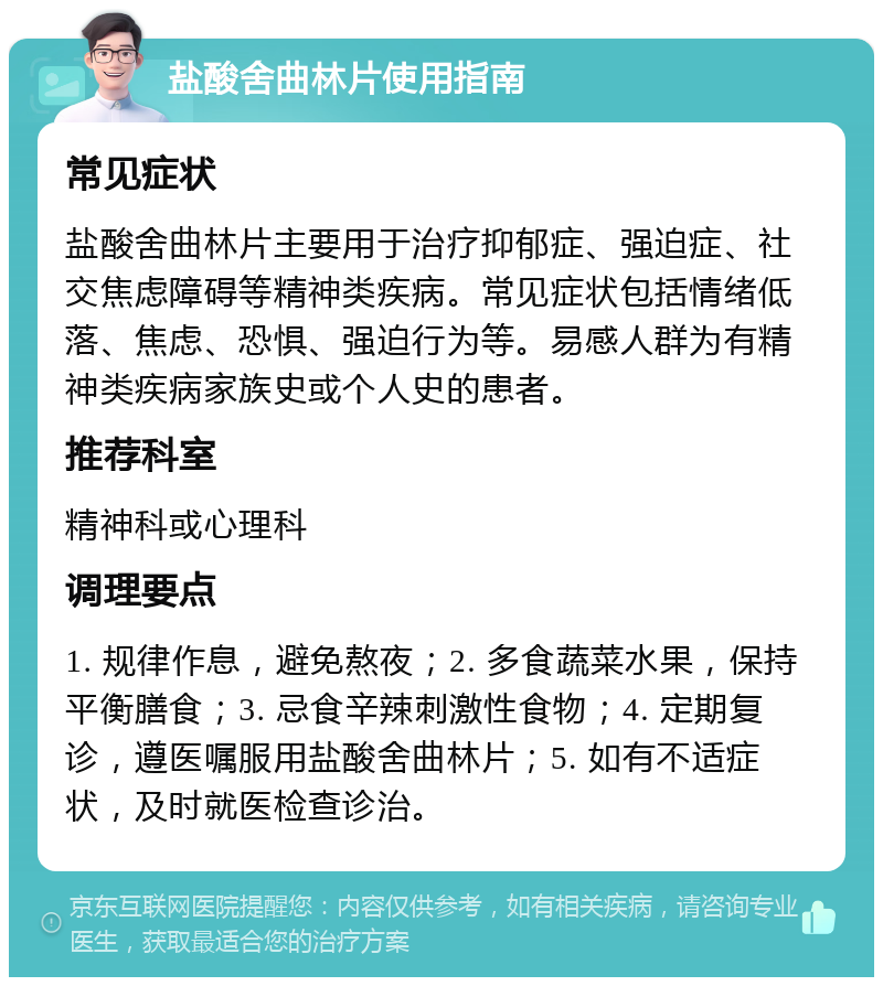 盐酸舍曲林片使用指南 常见症状 盐酸舍曲林片主要用于治疗抑郁症、强迫症、社交焦虑障碍等精神类疾病。常见症状包括情绪低落、焦虑、恐惧、强迫行为等。易感人群为有精神类疾病家族史或个人史的患者。 推荐科室 精神科或心理科 调理要点 1. 规律作息，避免熬夜；2. 多食蔬菜水果，保持平衡膳食；3. 忌食辛辣刺激性食物；4. 定期复诊，遵医嘱服用盐酸舍曲林片；5. 如有不适症状，及时就医检查诊治。