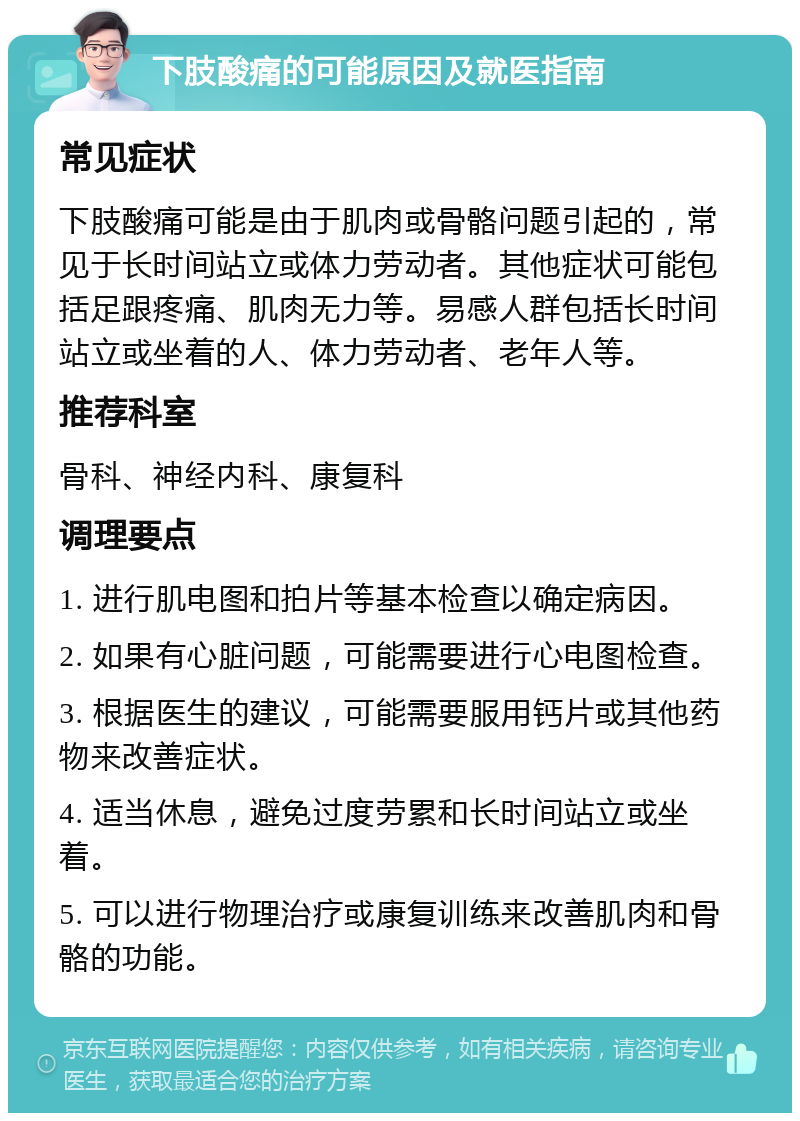 下肢酸痛的可能原因及就医指南 常见症状 下肢酸痛可能是由于肌肉或骨骼问题引起的，常见于长时间站立或体力劳动者。其他症状可能包括足跟疼痛、肌肉无力等。易感人群包括长时间站立或坐着的人、体力劳动者、老年人等。 推荐科室 骨科、神经内科、康复科 调理要点 1. 进行肌电图和拍片等基本检查以确定病因。 2. 如果有心脏问题，可能需要进行心电图检查。 3. 根据医生的建议，可能需要服用钙片或其他药物来改善症状。 4. 适当休息，避免过度劳累和长时间站立或坐着。 5. 可以进行物理治疗或康复训练来改善肌肉和骨骼的功能。