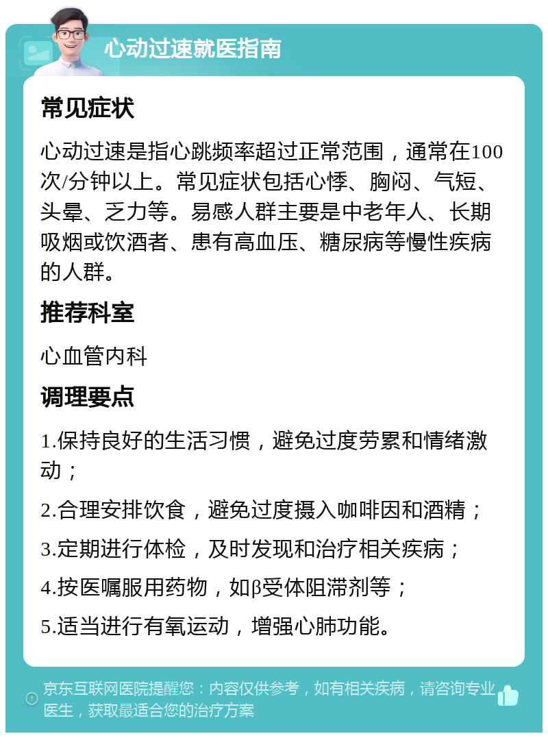 心动过速就医指南 常见症状 心动过速是指心跳频率超过正常范围，通常在100次/分钟以上。常见症状包括心悸、胸闷、气短、头晕、乏力等。易感人群主要是中老年人、长期吸烟或饮酒者、患有高血压、糖尿病等慢性疾病的人群。 推荐科室 心血管内科 调理要点 1.保持良好的生活习惯，避免过度劳累和情绪激动； 2.合理安排饮食，避免过度摄入咖啡因和酒精； 3.定期进行体检，及时发现和治疗相关疾病； 4.按医嘱服用药物，如β受体阻滞剂等； 5.适当进行有氧运动，增强心肺功能。