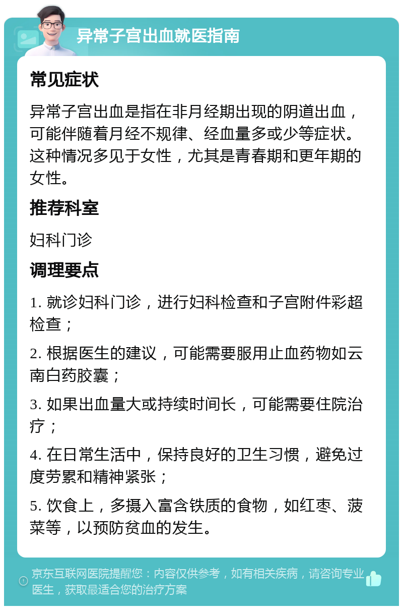 异常子宫出血就医指南 常见症状 异常子宫出血是指在非月经期出现的阴道出血，可能伴随着月经不规律、经血量多或少等症状。这种情况多见于女性，尤其是青春期和更年期的女性。 推荐科室 妇科门诊 调理要点 1. 就诊妇科门诊，进行妇科检查和子宫附件彩超检查； 2. 根据医生的建议，可能需要服用止血药物如云南白药胶囊； 3. 如果出血量大或持续时间长，可能需要住院治疗； 4. 在日常生活中，保持良好的卫生习惯，避免过度劳累和精神紧张； 5. 饮食上，多摄入富含铁质的食物，如红枣、菠菜等，以预防贫血的发生。