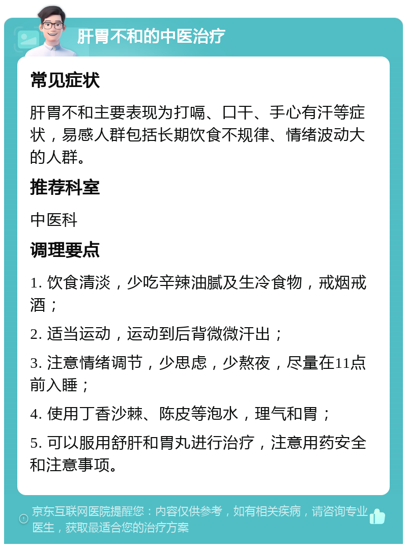 肝胃不和的中医治疗 常见症状 肝胃不和主要表现为打嗝、口干、手心有汗等症状，易感人群包括长期饮食不规律、情绪波动大的人群。 推荐科室 中医科 调理要点 1. 饮食清淡，少吃辛辣油腻及生冷食物，戒烟戒酒； 2. 适当运动，运动到后背微微汗出； 3. 注意情绪调节，少思虑，少熬夜，尽量在11点前入睡； 4. 使用丁香沙棘、陈皮等泡水，理气和胃； 5. 可以服用舒肝和胃丸进行治疗，注意用药安全和注意事项。