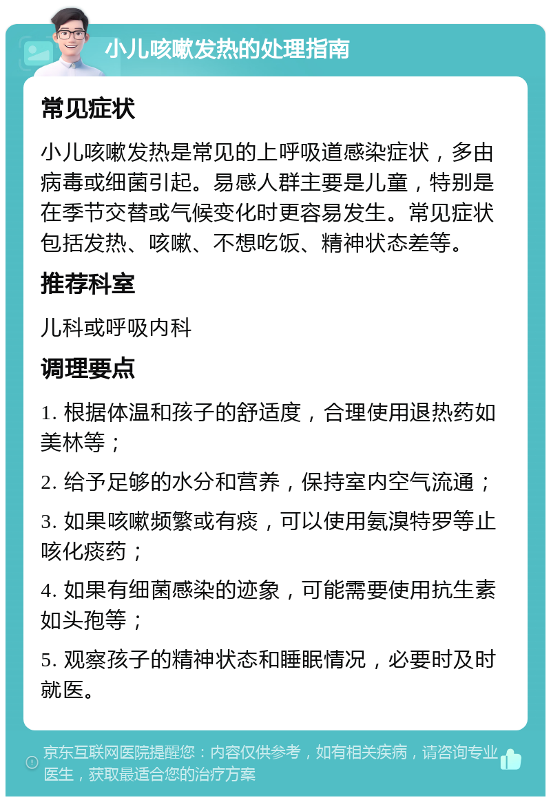 小儿咳嗽发热的处理指南 常见症状 小儿咳嗽发热是常见的上呼吸道感染症状，多由病毒或细菌引起。易感人群主要是儿童，特别是在季节交替或气候变化时更容易发生。常见症状包括发热、咳嗽、不想吃饭、精神状态差等。 推荐科室 儿科或呼吸内科 调理要点 1. 根据体温和孩子的舒适度，合理使用退热药如美林等； 2. 给予足够的水分和营养，保持室内空气流通； 3. 如果咳嗽频繁或有痰，可以使用氨溴特罗等止咳化痰药； 4. 如果有细菌感染的迹象，可能需要使用抗生素如头孢等； 5. 观察孩子的精神状态和睡眠情况，必要时及时就医。