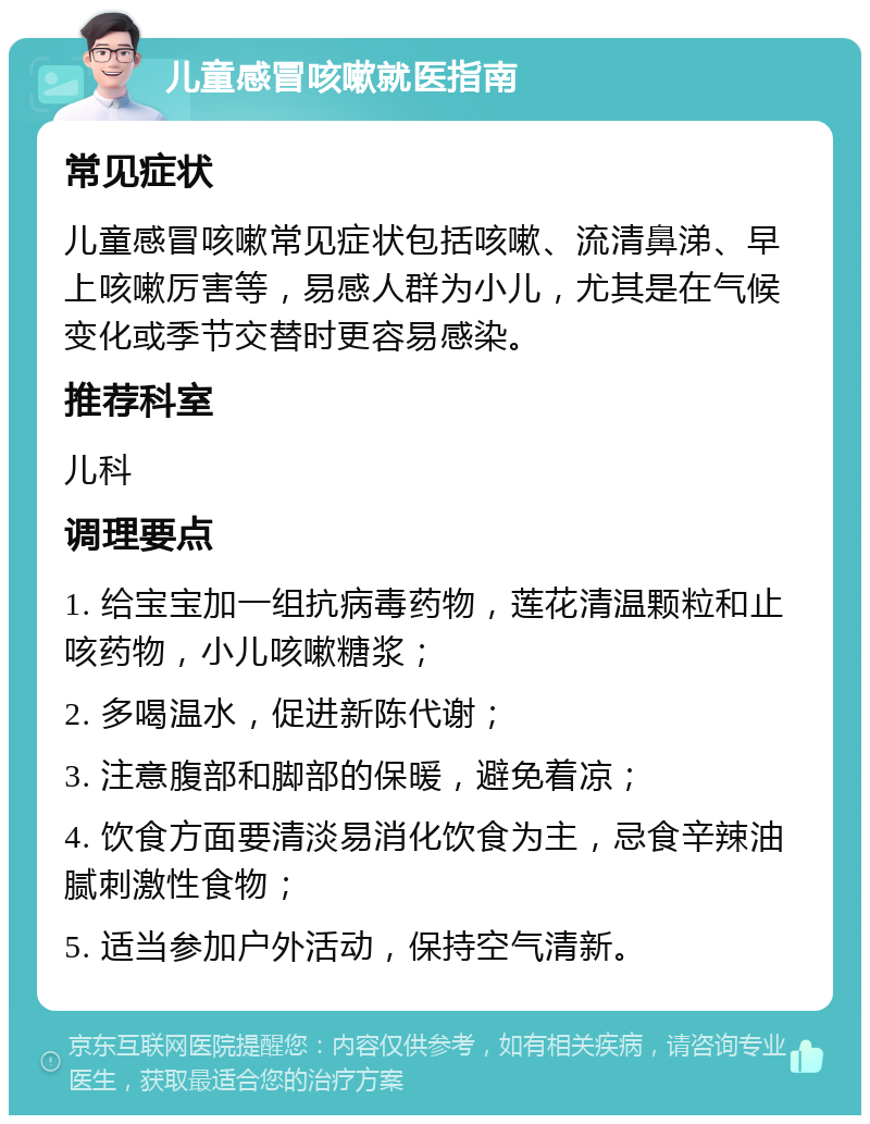 儿童感冒咳嗽就医指南 常见症状 儿童感冒咳嗽常见症状包括咳嗽、流清鼻涕、早上咳嗽厉害等，易感人群为小儿，尤其是在气候变化或季节交替时更容易感染。 推荐科室 儿科 调理要点 1. 给宝宝加一组抗病毒药物，莲花清温颗粒和止咳药物，小儿咳嗽糖浆； 2. 多喝温水，促进新陈代谢； 3. 注意腹部和脚部的保暖，避免着凉； 4. 饮食方面要清淡易消化饮食为主，忌食辛辣油腻刺激性食物； 5. 适当参加户外活动，保持空气清新。