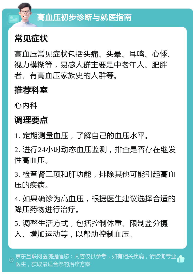 高血压初步诊断与就医指南 常见症状 高血压常见症状包括头痛、头晕、耳鸣、心悸、视力模糊等，易感人群主要是中老年人、肥胖者、有高血压家族史的人群等。 推荐科室 心内科 调理要点 1. 定期测量血压，了解自己的血压水平。 2. 进行24小时动态血压监测，排查是否存在继发性高血压。 3. 检查肾三项和肝功能，排除其他可能引起高血压的疾病。 4. 如果确诊为高血压，根据医生建议选择合适的降压药物进行治疗。 5. 调整生活方式，包括控制体重、限制盐分摄入、增加运动等，以帮助控制血压。