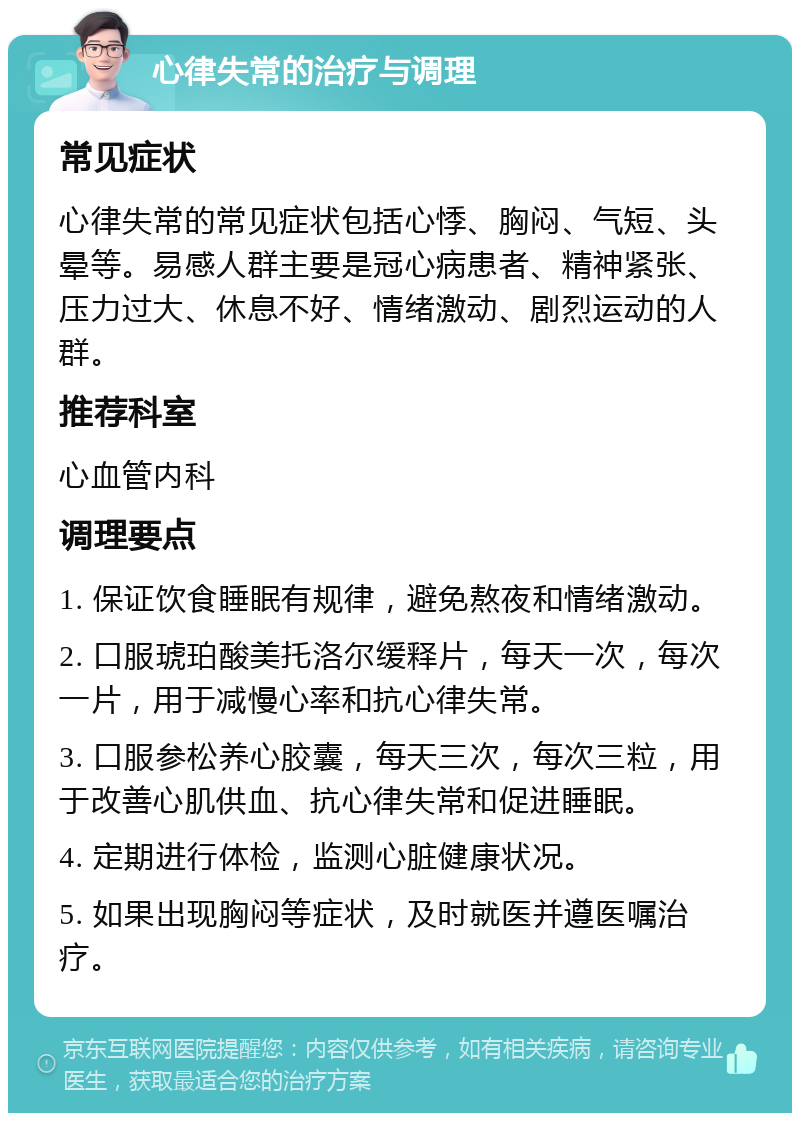 心律失常的治疗与调理 常见症状 心律失常的常见症状包括心悸、胸闷、气短、头晕等。易感人群主要是冠心病患者、精神紧张、压力过大、休息不好、情绪激动、剧烈运动的人群。 推荐科室 心血管内科 调理要点 1. 保证饮食睡眠有规律，避免熬夜和情绪激动。 2. 口服琥珀酸美托洛尔缓释片，每天一次，每次一片，用于减慢心率和抗心律失常。 3. 口服参松养心胶囊，每天三次，每次三粒，用于改善心肌供血、抗心律失常和促进睡眠。 4. 定期进行体检，监测心脏健康状况。 5. 如果出现胸闷等症状，及时就医并遵医嘱治疗。