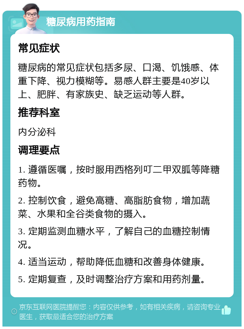 糖尿病用药指南 常见症状 糖尿病的常见症状包括多尿、口渴、饥饿感、体重下降、视力模糊等。易感人群主要是40岁以上、肥胖、有家族史、缺乏运动等人群。 推荐科室 内分泌科 调理要点 1. 遵循医嘱，按时服用西格列叮二甲双胍等降糖药物。 2. 控制饮食，避免高糖、高脂肪食物，增加蔬菜、水果和全谷类食物的摄入。 3. 定期监测血糖水平，了解自己的血糖控制情况。 4. 适当运动，帮助降低血糖和改善身体健康。 5. 定期复查，及时调整治疗方案和用药剂量。