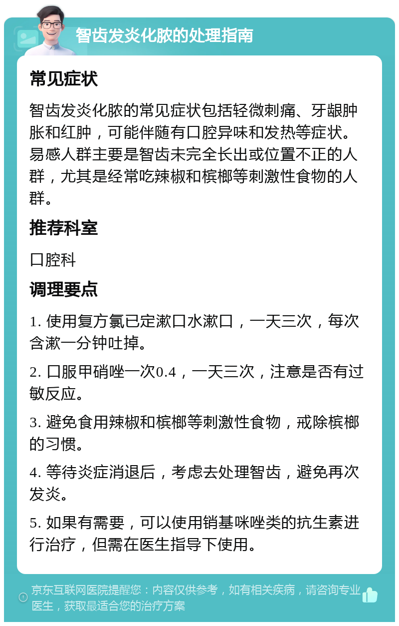 智齿发炎化脓的处理指南 常见症状 智齿发炎化脓的常见症状包括轻微刺痛、牙龈肿胀和红肿，可能伴随有口腔异味和发热等症状。易感人群主要是智齿未完全长出或位置不正的人群，尤其是经常吃辣椒和槟榔等刺激性食物的人群。 推荐科室 口腔科 调理要点 1. 使用复方氯已定漱口水漱口，一天三次，每次含漱一分钟吐掉。 2. 口服甲硝唑一次0.4，一天三次，注意是否有过敏反应。 3. 避免食用辣椒和槟榔等刺激性食物，戒除槟榔的习惯。 4. 等待炎症消退后，考虑去处理智齿，避免再次发炎。 5. 如果有需要，可以使用销基咪唑类的抗生素进行治疗，但需在医生指导下使用。