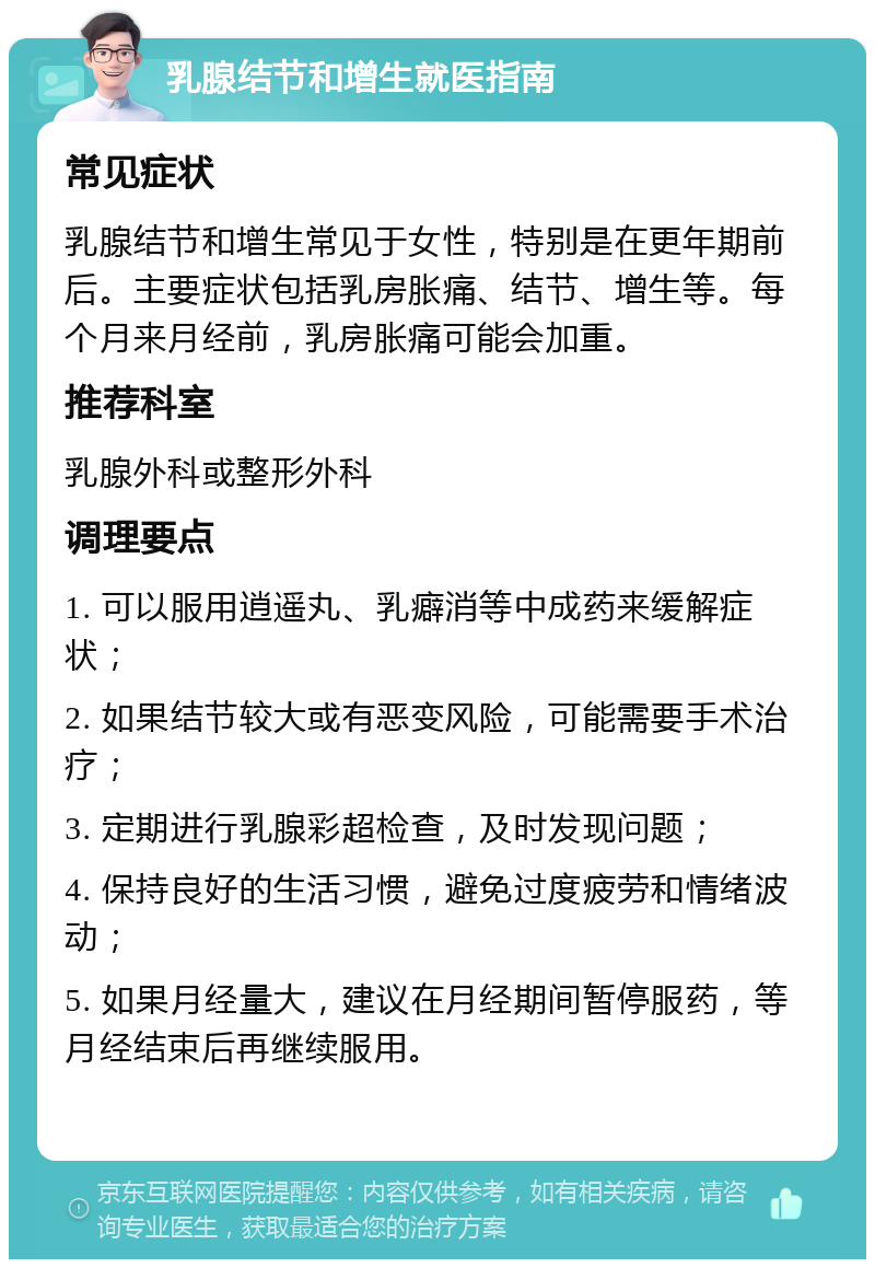 乳腺结节和增生就医指南 常见症状 乳腺结节和增生常见于女性，特别是在更年期前后。主要症状包括乳房胀痛、结节、增生等。每个月来月经前，乳房胀痛可能会加重。 推荐科室 乳腺外科或整形外科 调理要点 1. 可以服用逍遥丸、乳癖消等中成药来缓解症状； 2. 如果结节较大或有恶变风险，可能需要手术治疗； 3. 定期进行乳腺彩超检查，及时发现问题； 4. 保持良好的生活习惯，避免过度疲劳和情绪波动； 5. 如果月经量大，建议在月经期间暂停服药，等月经结束后再继续服用。