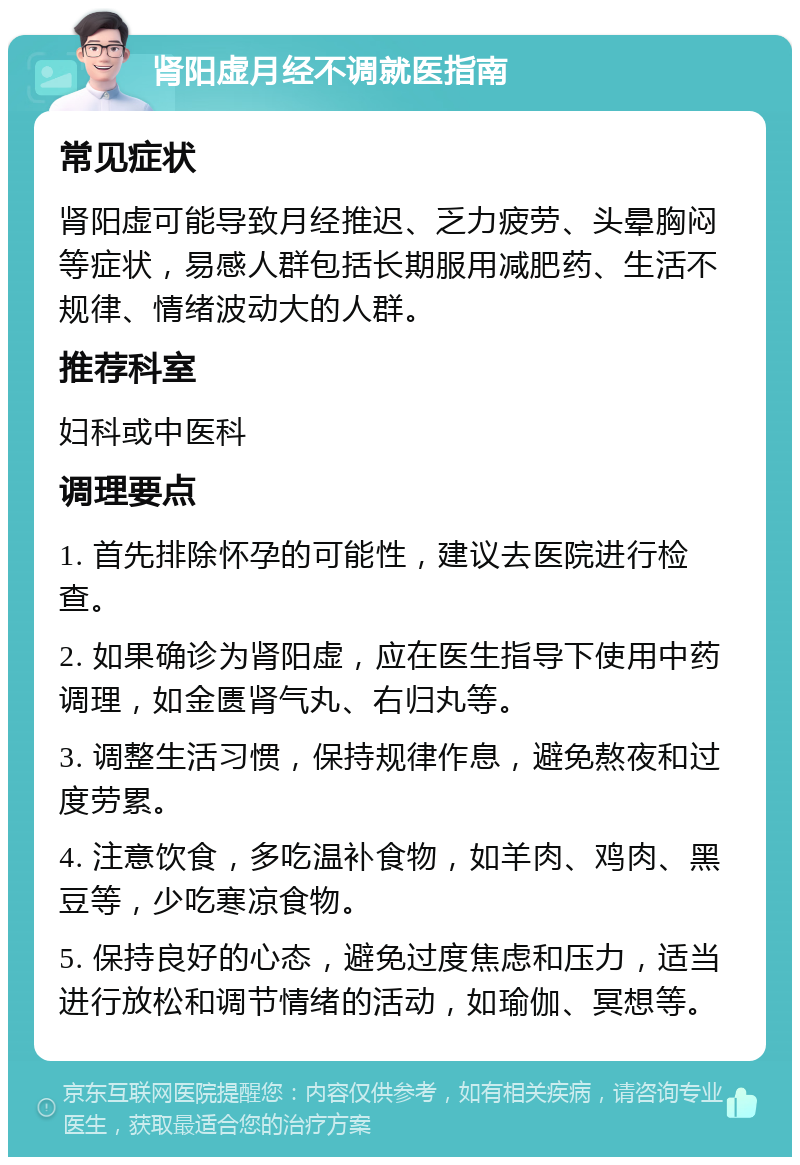 肾阳虚月经不调就医指南 常见症状 肾阳虚可能导致月经推迟、乏力疲劳、头晕胸闷等症状，易感人群包括长期服用减肥药、生活不规律、情绪波动大的人群。 推荐科室 妇科或中医科 调理要点 1. 首先排除怀孕的可能性，建议去医院进行检查。 2. 如果确诊为肾阳虚，应在医生指导下使用中药调理，如金匮肾气丸、右归丸等。 3. 调整生活习惯，保持规律作息，避免熬夜和过度劳累。 4. 注意饮食，多吃温补食物，如羊肉、鸡肉、黑豆等，少吃寒凉食物。 5. 保持良好的心态，避免过度焦虑和压力，适当进行放松和调节情绪的活动，如瑜伽、冥想等。