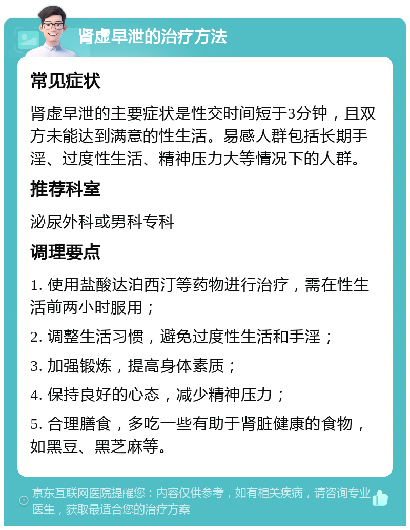 肾虚早泄的治疗方法 常见症状 肾虚早泄的主要症状是性交时间短于3分钟，且双方未能达到满意的性生活。易感人群包括长期手淫、过度性生活、精神压力大等情况下的人群。 推荐科室 泌尿外科或男科专科 调理要点 1. 使用盐酸达泊西汀等药物进行治疗，需在性生活前两小时服用； 2. 调整生活习惯，避免过度性生活和手淫； 3. 加强锻炼，提高身体素质； 4. 保持良好的心态，减少精神压力； 5. 合理膳食，多吃一些有助于肾脏健康的食物，如黑豆、黑芝麻等。