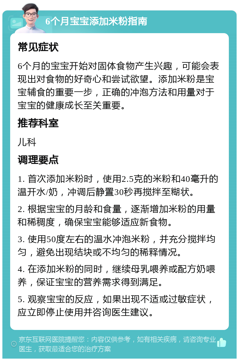 6个月宝宝添加米粉指南 常见症状 6个月的宝宝开始对固体食物产生兴趣，可能会表现出对食物的好奇心和尝试欲望。添加米粉是宝宝辅食的重要一步，正确的冲泡方法和用量对于宝宝的健康成长至关重要。 推荐科室 儿科 调理要点 1. 首次添加米粉时，使用2.5克的米粉和40毫升的温开水/奶，冲调后静置30秒再搅拌至糊状。 2. 根据宝宝的月龄和食量，逐渐增加米粉的用量和稀稠度，确保宝宝能够适应新食物。 3. 使用50度左右的温水冲泡米粉，并充分搅拌均匀，避免出现结块或不均匀的稀释情况。 4. 在添加米粉的同时，继续母乳喂养或配方奶喂养，保证宝宝的营养需求得到满足。 5. 观察宝宝的反应，如果出现不适或过敏症状，应立即停止使用并咨询医生建议。