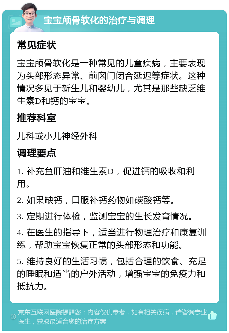 宝宝颅骨软化的治疗与调理 常见症状 宝宝颅骨软化是一种常见的儿童疾病，主要表现为头部形态异常、前囟门闭合延迟等症状。这种情况多见于新生儿和婴幼儿，尤其是那些缺乏维生素D和钙的宝宝。 推荐科室 儿科或小儿神经外科 调理要点 1. 补充鱼肝油和维生素D，促进钙的吸收和利用。 2. 如果缺钙，口服补钙药物如碳酸钙等。 3. 定期进行体检，监测宝宝的生长发育情况。 4. 在医生的指导下，适当进行物理治疗和康复训练，帮助宝宝恢复正常的头部形态和功能。 5. 维持良好的生活习惯，包括合理的饮食、充足的睡眠和适当的户外活动，增强宝宝的免疫力和抵抗力。