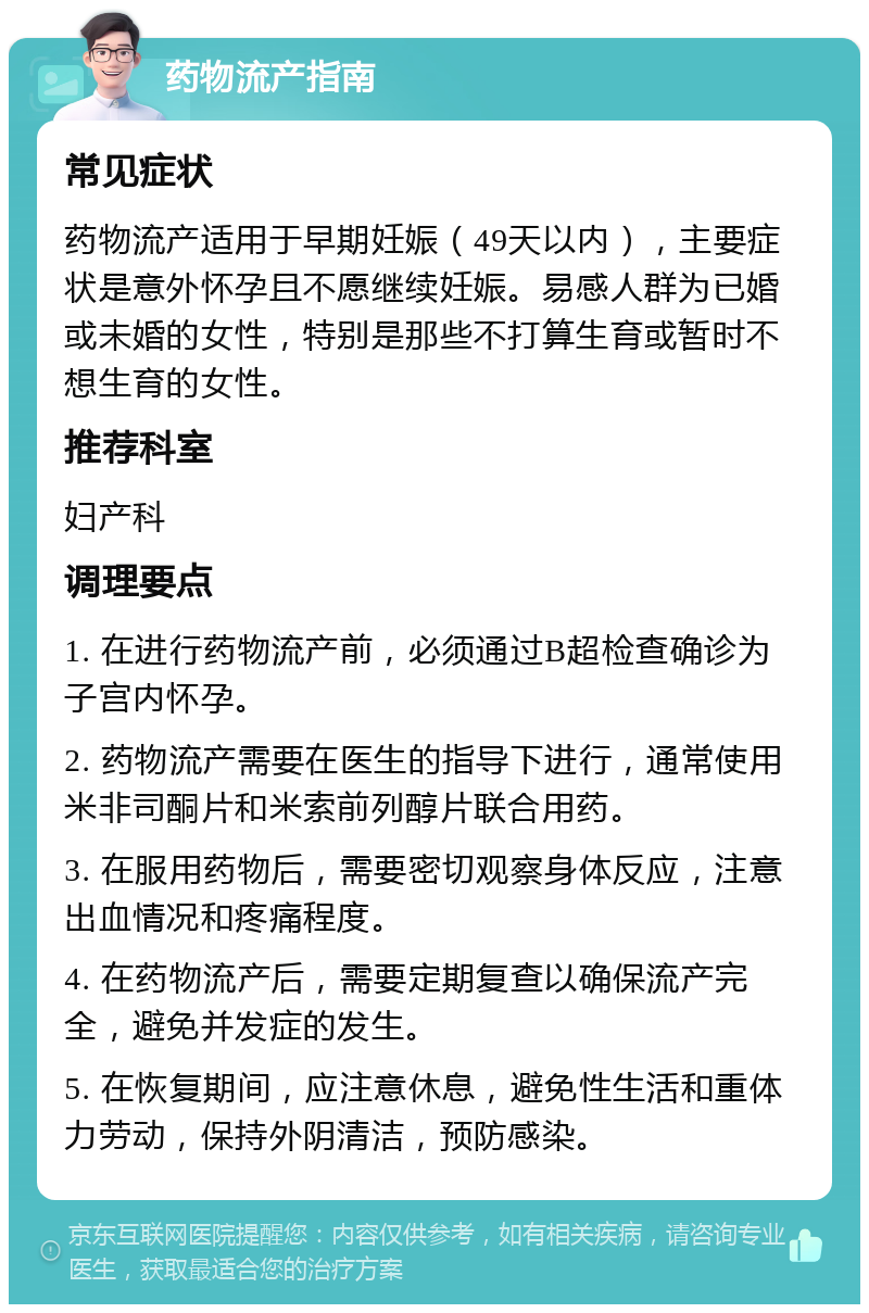 药物流产指南 常见症状 药物流产适用于早期妊娠（49天以内），主要症状是意外怀孕且不愿继续妊娠。易感人群为已婚或未婚的女性，特别是那些不打算生育或暂时不想生育的女性。 推荐科室 妇产科 调理要点 1. 在进行药物流产前，必须通过B超检查确诊为子宫内怀孕。 2. 药物流产需要在医生的指导下进行，通常使用米非司酮片和米索前列醇片联合用药。 3. 在服用药物后，需要密切观察身体反应，注意出血情况和疼痛程度。 4. 在药物流产后，需要定期复查以确保流产完全，避免并发症的发生。 5. 在恢复期间，应注意休息，避免性生活和重体力劳动，保持外阴清洁，预防感染。