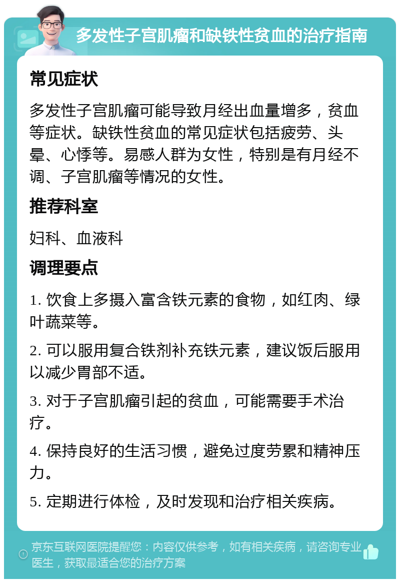 多发性子宫肌瘤和缺铁性贫血的治疗指南 常见症状 多发性子宫肌瘤可能导致月经出血量增多，贫血等症状。缺铁性贫血的常见症状包括疲劳、头晕、心悸等。易感人群为女性，特别是有月经不调、子宫肌瘤等情况的女性。 推荐科室 妇科、血液科 调理要点 1. 饮食上多摄入富含铁元素的食物，如红肉、绿叶蔬菜等。 2. 可以服用复合铁剂补充铁元素，建议饭后服用以减少胃部不适。 3. 对于子宫肌瘤引起的贫血，可能需要手术治疗。 4. 保持良好的生活习惯，避免过度劳累和精神压力。 5. 定期进行体检，及时发现和治疗相关疾病。