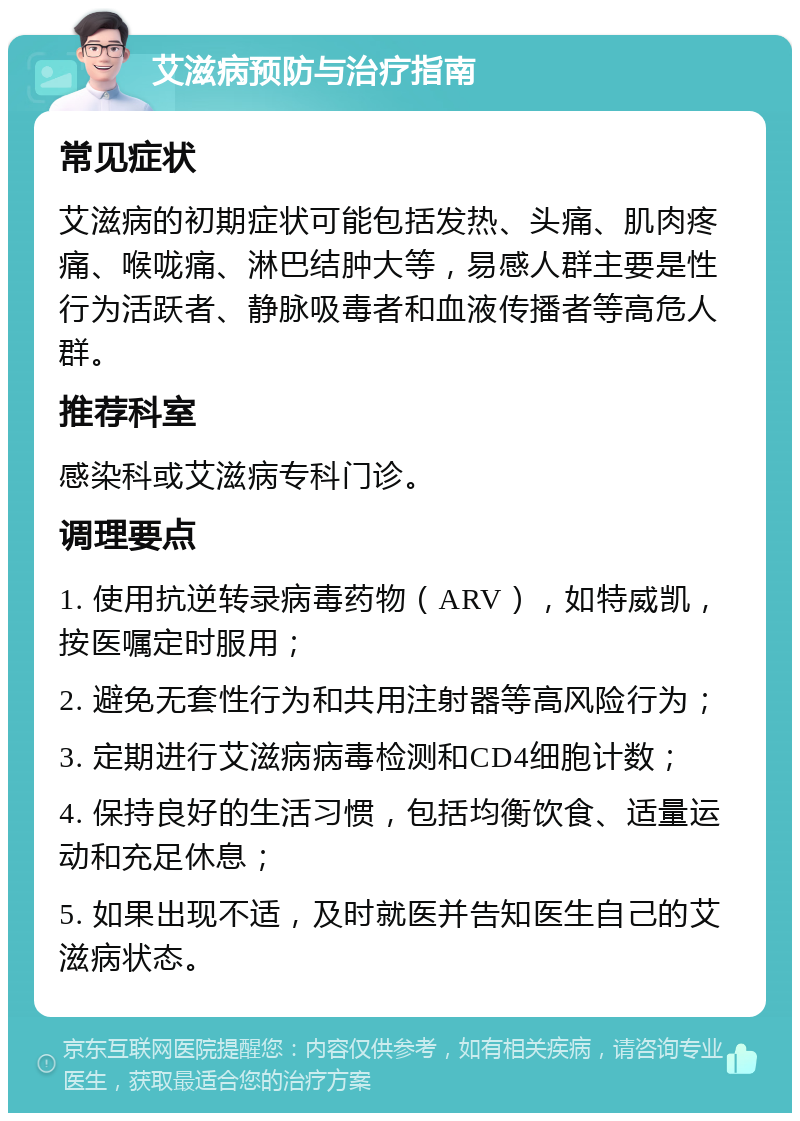 艾滋病预防与治疗指南 常见症状 艾滋病的初期症状可能包括发热、头痛、肌肉疼痛、喉咙痛、淋巴结肿大等，易感人群主要是性行为活跃者、静脉吸毒者和血液传播者等高危人群。 推荐科室 感染科或艾滋病专科门诊。 调理要点 1. 使用抗逆转录病毒药物（ARV），如特威凯，按医嘱定时服用； 2. 避免无套性行为和共用注射器等高风险行为； 3. 定期进行艾滋病病毒检测和CD4细胞计数； 4. 保持良好的生活习惯，包括均衡饮食、适量运动和充足休息； 5. 如果出现不适，及时就医并告知医生自己的艾滋病状态。