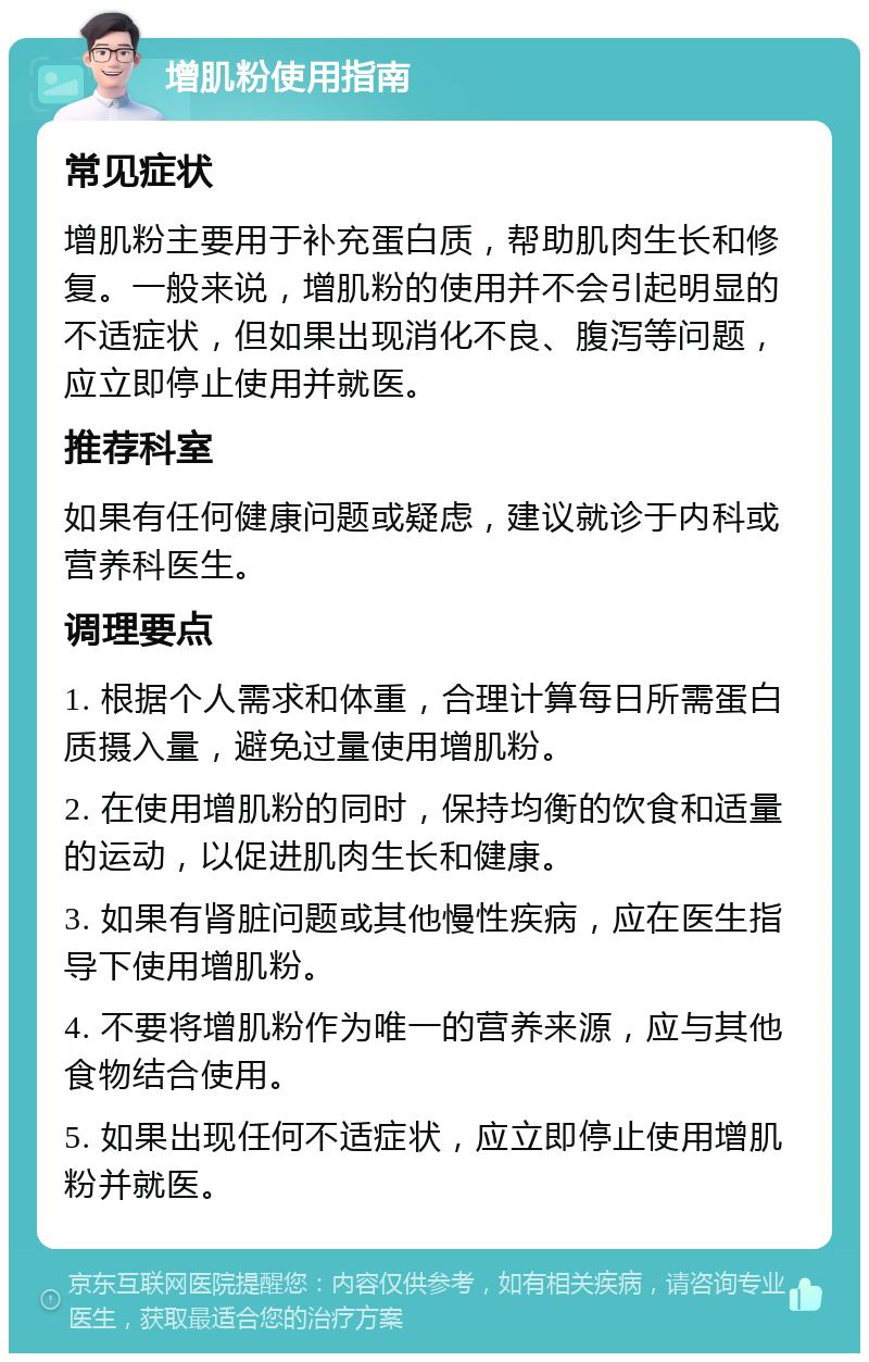 增肌粉使用指南 常见症状 增肌粉主要用于补充蛋白质，帮助肌肉生长和修复。一般来说，增肌粉的使用并不会引起明显的不适症状，但如果出现消化不良、腹泻等问题，应立即停止使用并就医。 推荐科室 如果有任何健康问题或疑虑，建议就诊于内科或营养科医生。 调理要点 1. 根据个人需求和体重，合理计算每日所需蛋白质摄入量，避免过量使用增肌粉。 2. 在使用增肌粉的同时，保持均衡的饮食和适量的运动，以促进肌肉生长和健康。 3. 如果有肾脏问题或其他慢性疾病，应在医生指导下使用增肌粉。 4. 不要将增肌粉作为唯一的营养来源，应与其他食物结合使用。 5. 如果出现任何不适症状，应立即停止使用增肌粉并就医。