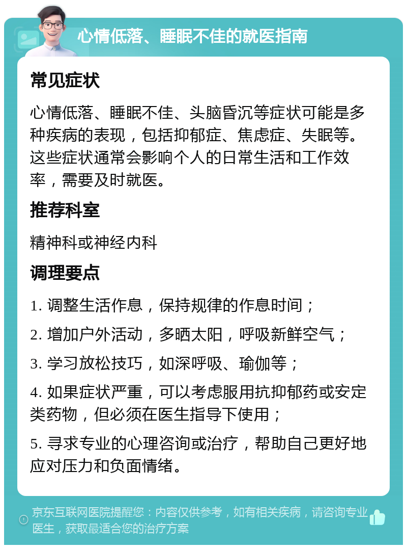 心情低落、睡眠不佳的就医指南 常见症状 心情低落、睡眠不佳、头脑昏沉等症状可能是多种疾病的表现，包括抑郁症、焦虑症、失眠等。这些症状通常会影响个人的日常生活和工作效率，需要及时就医。 推荐科室 精神科或神经内科 调理要点 1. 调整生活作息，保持规律的作息时间； 2. 增加户外活动，多晒太阳，呼吸新鲜空气； 3. 学习放松技巧，如深呼吸、瑜伽等； 4. 如果症状严重，可以考虑服用抗抑郁药或安定类药物，但必须在医生指导下使用； 5. 寻求专业的心理咨询或治疗，帮助自己更好地应对压力和负面情绪。